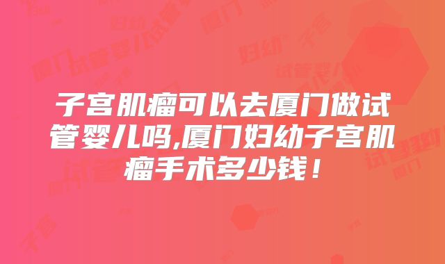 子宫肌瘤可以去厦门做试管婴儿吗,厦门妇幼子宫肌瘤手术多少钱!