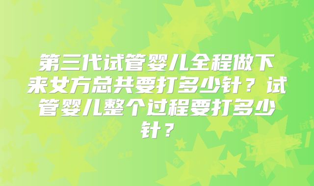 第三代试管婴儿全程做下来女方总共要打多少针?试管婴儿整个过程要打多少针?