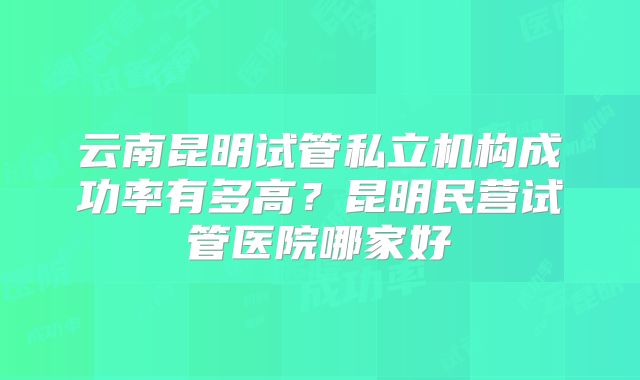云南昆明试管私立机构成功率有多高?昆明民营试管医院哪家好