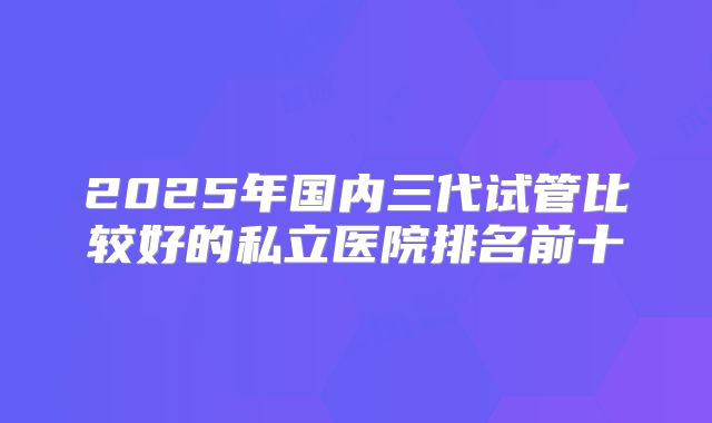2025年国内三代试管比较好的私立医院排名前十