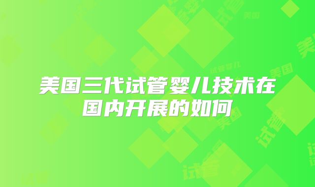 美国三代试管婴儿技术在国内开展的如何
