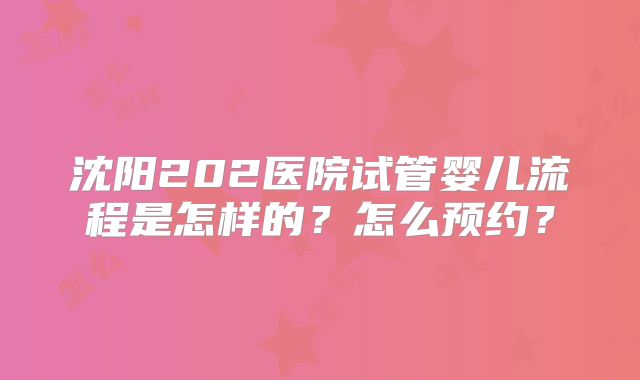 沈阳202医院试管婴儿流程是怎样的?怎么预约?