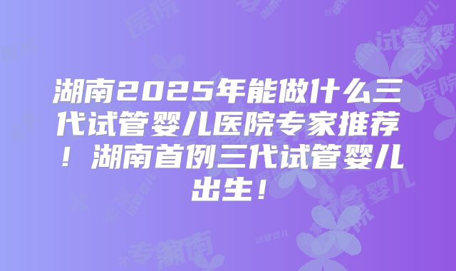 湖南2025年能做什么三代试管婴儿医院专家推荐！湖南首例三代试管婴儿出生！