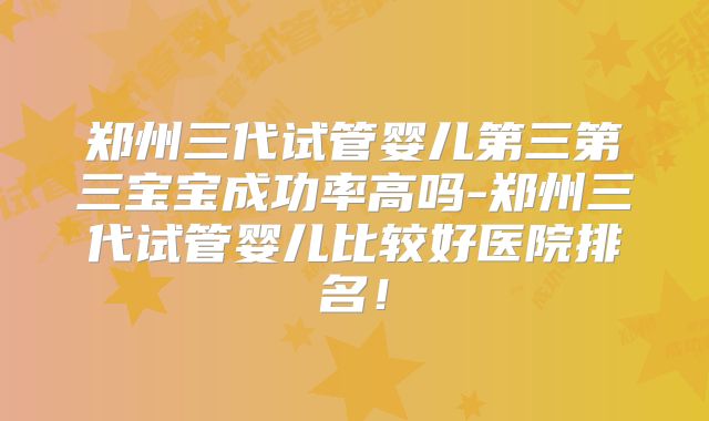 郑州三代试管婴儿第三第三宝宝成功率高吗-郑州三代试管婴儿比较好医院排名！