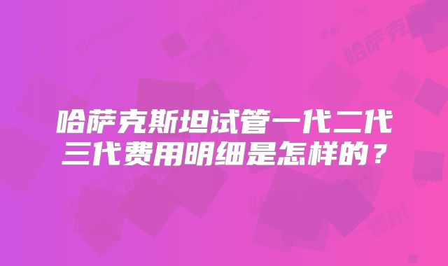 哈萨克斯坦试管一代二代三代费用明细是怎样的？