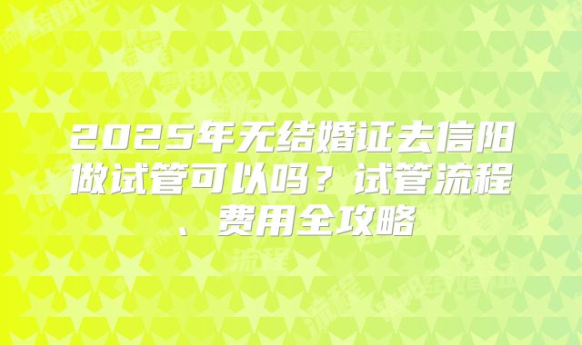 2025年无结婚证去信阳做试管可以吗?试管流程、费用全攻略