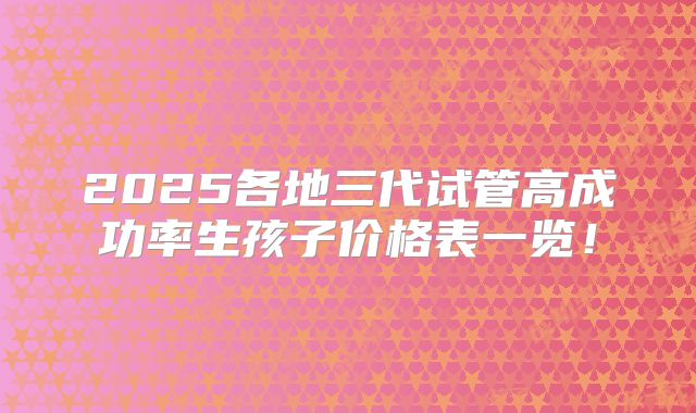 2025各地三代试管高成功率生孩子价格表一览!