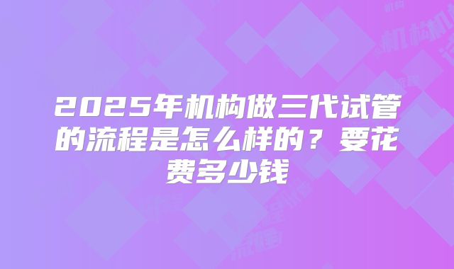 2025年机构做三代试管的流程是怎么样的？要花费多少钱