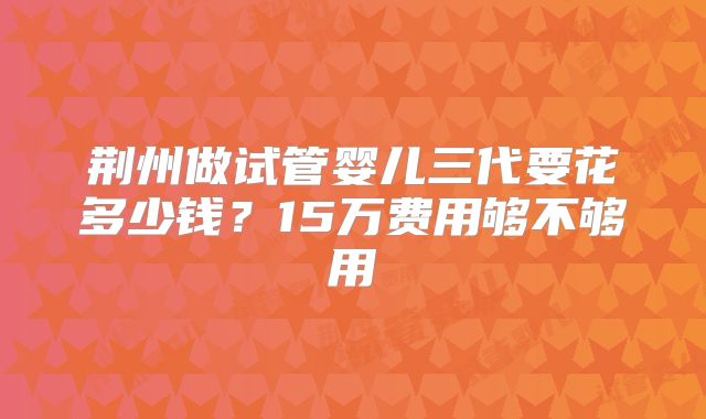 荆州做试管婴儿三代要花多少钱？15万费用够不够用