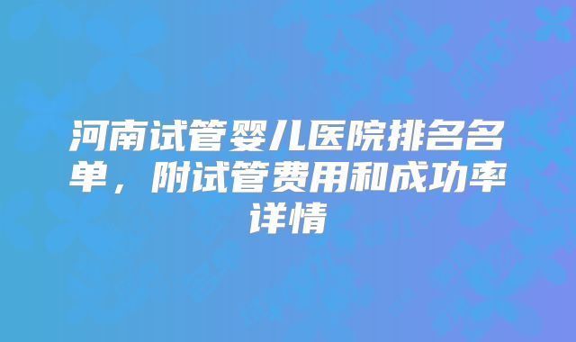 河南试管婴儿医院排名名单,附试管费用和成功率详情