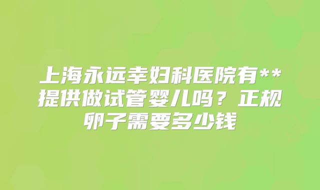上海永远幸妇科医院有**提供做试管婴儿吗？正规卵子需要多少钱