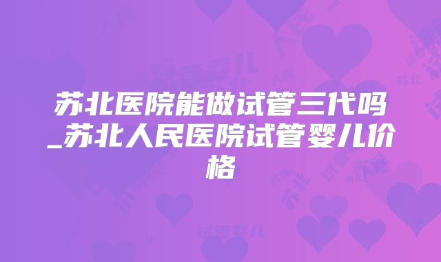 苏北医院能做试管三代吗_苏北人民医院试管婴儿价格