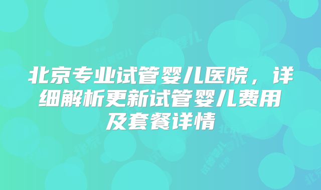 北京专业试管婴儿医院，详细解析更新试管婴儿费用及套餐详情