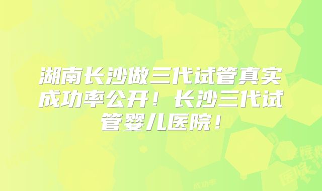湖南长沙做三代试管真实成功率公开！长沙三代试管婴儿医院！