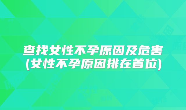 查找女性不孕原因及危害(女性不孕原因排在首位)