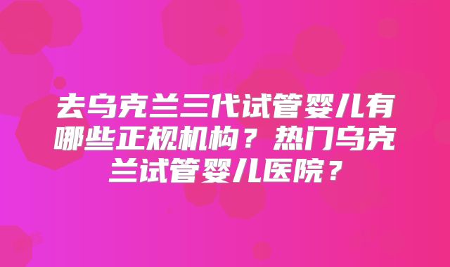 去乌克兰三代试管婴儿有哪些正规机构?热门乌克兰试管婴儿医院?