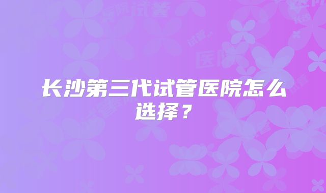 长沙第三代试管医院怎么选择?