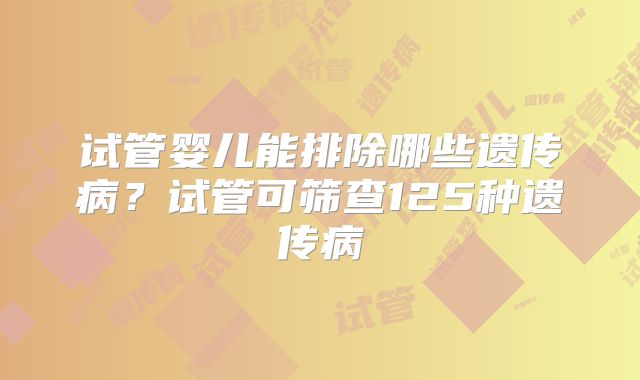 试管婴儿能排除哪些遗传病?试管可筛查125种遗传病