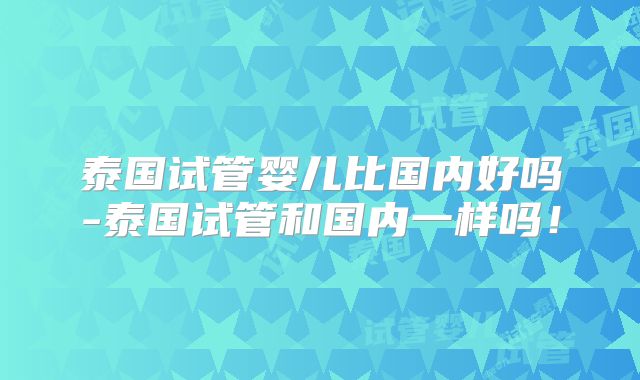 泰国试管婴儿比国内好吗-泰国试管和国内一样吗!
