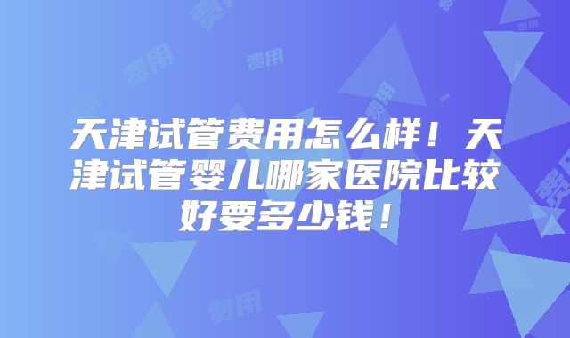 天津试管费用怎么样！天津试管婴儿哪家医院比较好要多少钱！