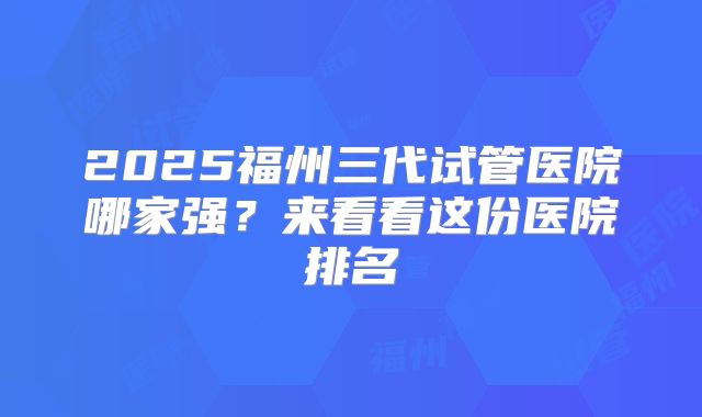 2025福州三代试管医院哪家强？来看看这份医院排名