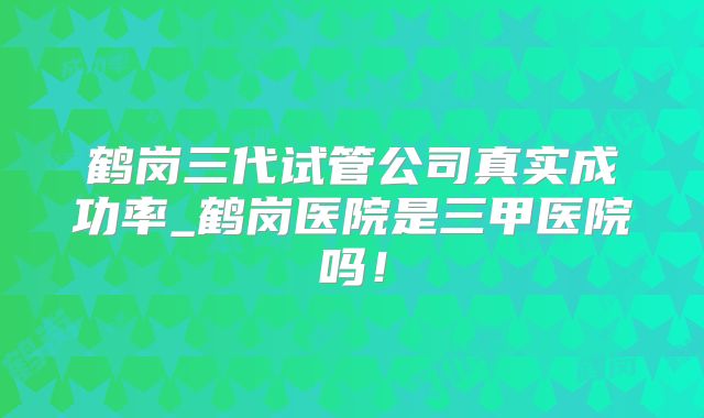 鹤岗三代试管公司真实成功率_鹤岗医院是三甲医院吗！