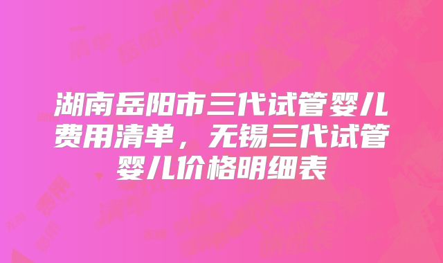 湖南岳阳市三代试管婴儿费用清单,无锡三代试管婴儿价格明细表