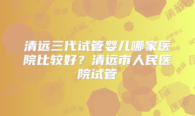 清远三代试管婴儿哪家医院比较好？清远市人民医院试管