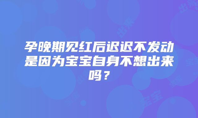 孕晚期见红后迟迟不发动是因为宝宝自身不想出来吗？