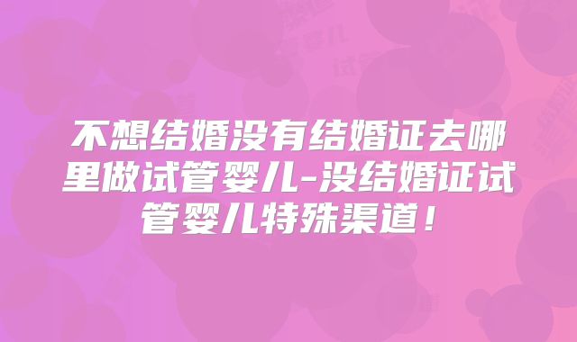 不想结婚没有结婚证去哪里做试管婴儿-没结婚证试管婴儿特殊渠道！