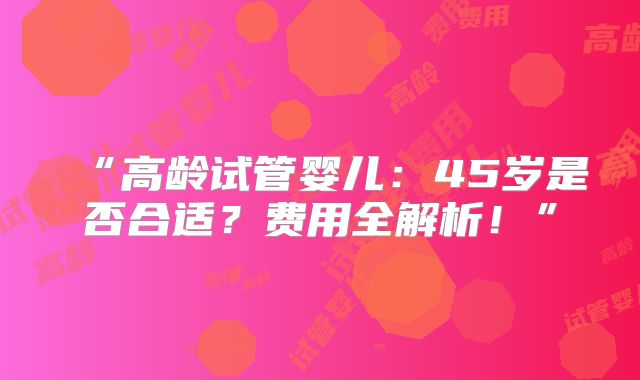 “高龄试管婴儿：45岁是否合适？费用全解析！”