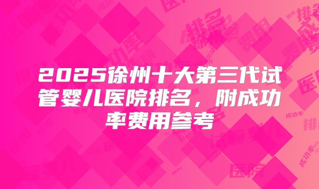 2025徐州十大第三代试管婴儿医院排名，附成功率费用参考