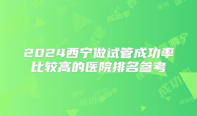 2024西宁做试管成功率比较高的医院排名参考