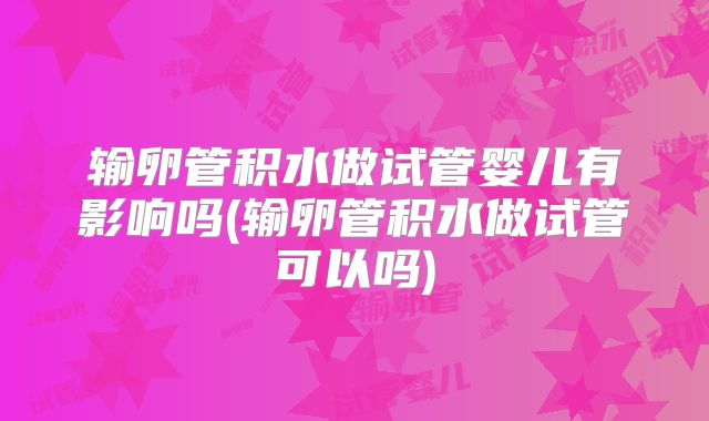 输卵管积水做试管婴儿有影响吗(输卵管积水做试管可以吗)