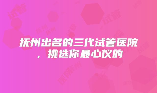 抚州出名的三代试管医院，挑选你最心仪的