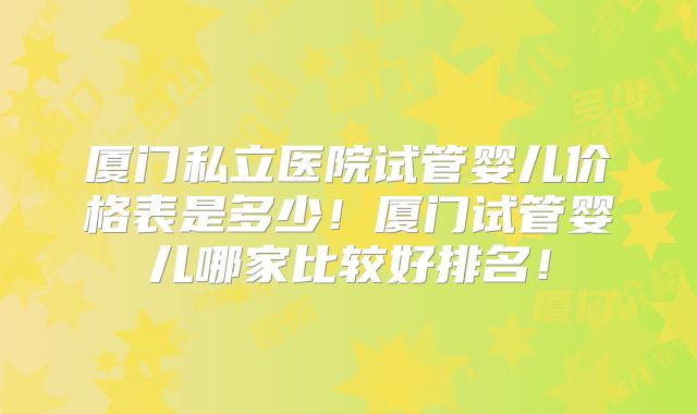 厦门私立医院试管婴儿价格表是多少！厦门试管婴儿哪家比较好排名！