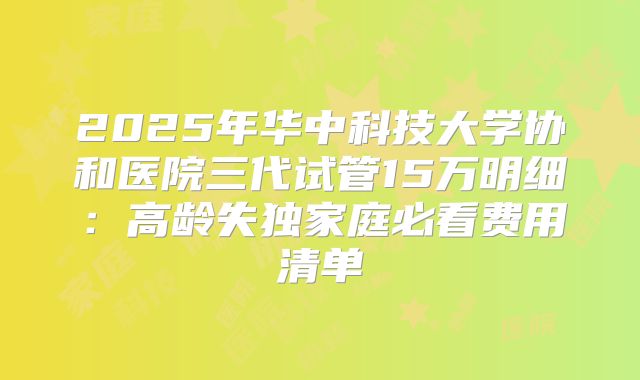 2025年华中科技大学协和医院三代试管15万明细：高龄失独家庭必看费用清单
