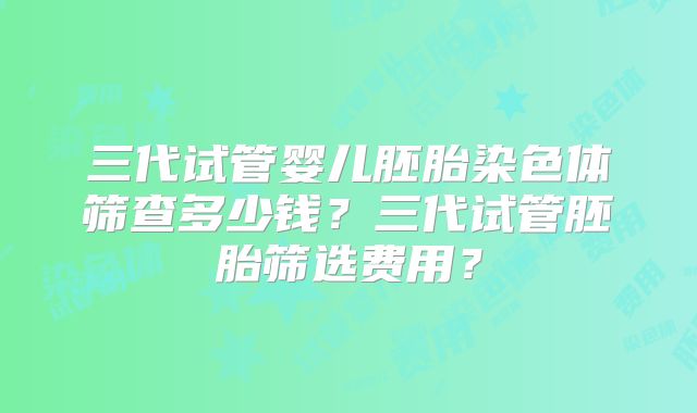 三代试管婴儿胚胎染色体筛查多少钱？三代试管胚胎筛选费用？