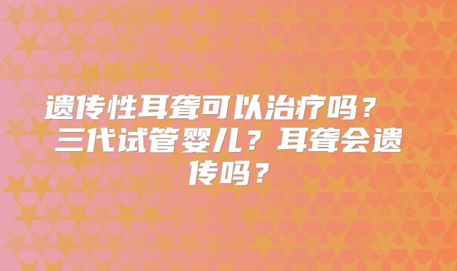 遗传性耳聋可以治疗吗? 三代试管婴儿?耳聋会遗传吗?