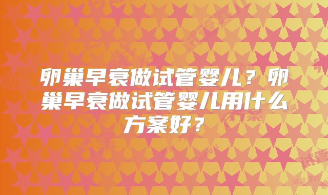 卵巢早衰做试管婴儿？卵巢早衰做试管婴儿用什么方案好？