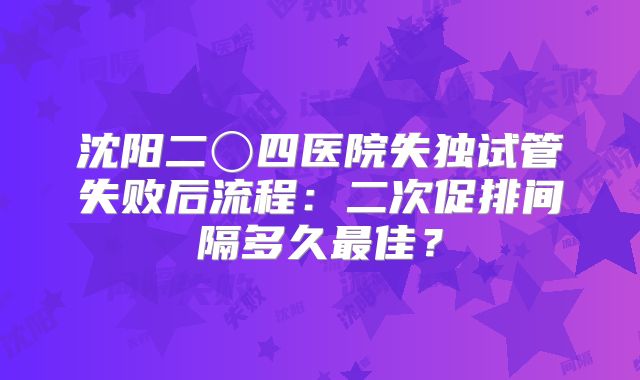沈阳二〇四医院失独试管失败后流程:二次促排间隔多久最佳?