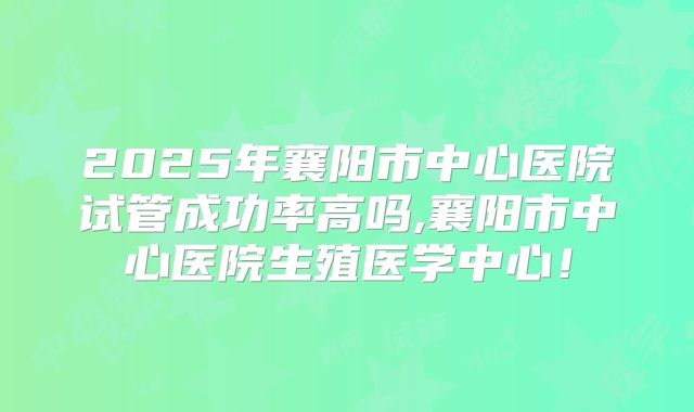 2025年襄阳市中心医院试管成功率高吗,襄阳市中心医院生殖医学中心！