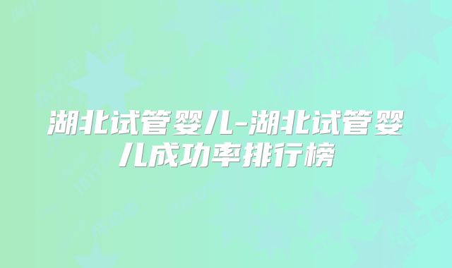 湖北试管婴儿-湖北试管婴儿成功率排行榜