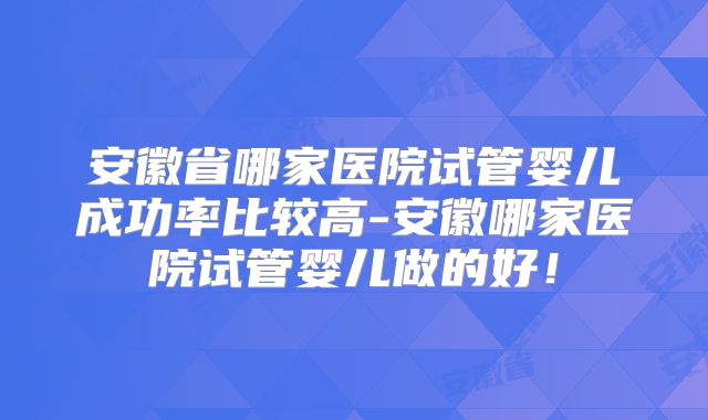 安徽省哪家医院试管婴儿成功率比较高-安徽哪家医院试管婴儿做的好!