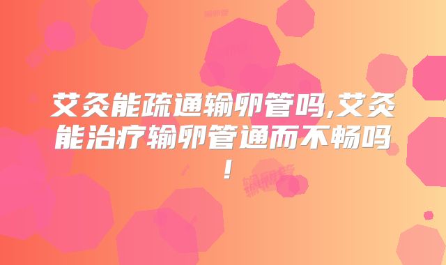 艾灸能疏通输卵管吗,艾灸能治疗输卵管通而不畅吗!