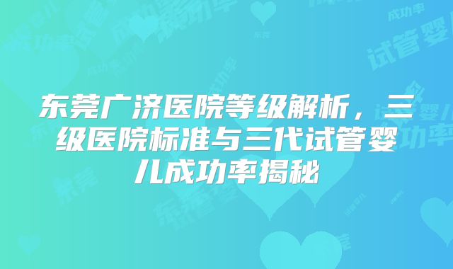 东莞广济医院等级解析，三级医院标准与三代试管婴儿成功率揭秘