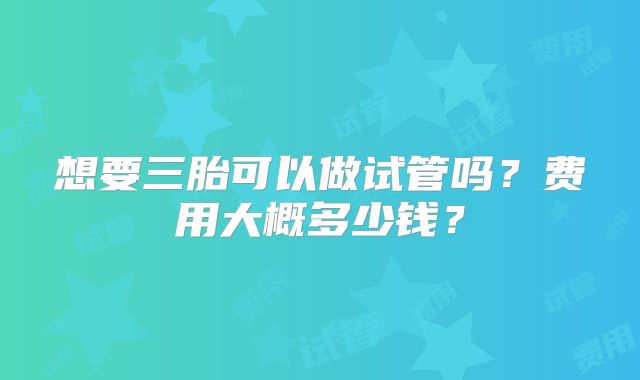 想要三胎可以做试管吗？费用大概多少钱？
