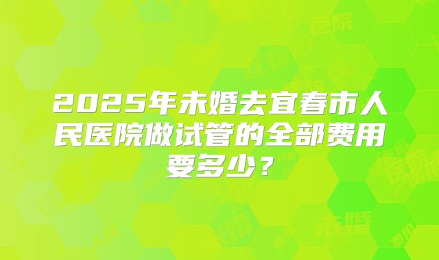 2025年未婚去宜春市人民医院做试管的全部费用要多少?