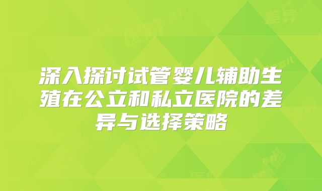 深入探讨试管婴儿辅助生殖在公立和私立医院的差异与选择策略