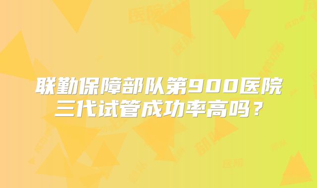 联勤保障部队第900医院三代试管成功率高吗?